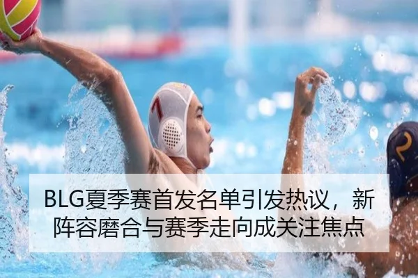 BLG夏季赛首发名单引发热议，新阵容磨合与赛季走向成关注焦点